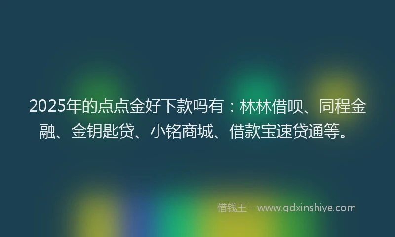 2025年的点点金好下款吗有：林林借呗、同程金融、金钥匙贷、小铭商城、借款宝速贷通等。