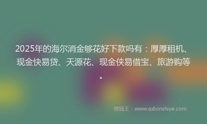 2025年的海尔消金够花好下款吗有:厚厚租机、现金快易贷、天源花、现金侠易借宝、旅游购等。