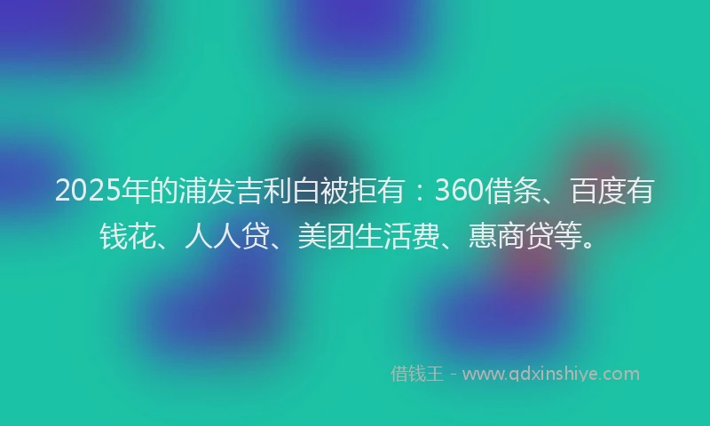2025年的浦发吉利白被拒有：360借条、百度有钱花、人人贷、美团生活费、惠商贷等。