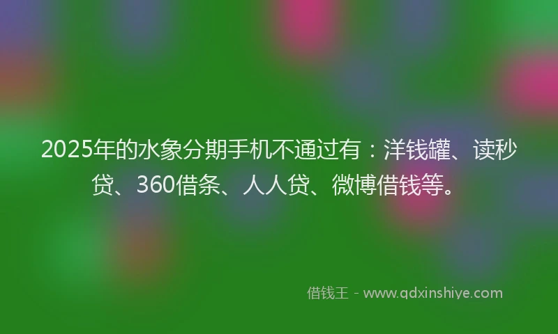2025年的水象分期手机不通过有：洋钱罐、读秒贷、360借条、人人贷、微博借钱等。