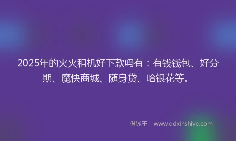 2025年的火火租机好下款吗有：有钱钱包、好分期、魔快商城、随身贷、哈银花等。