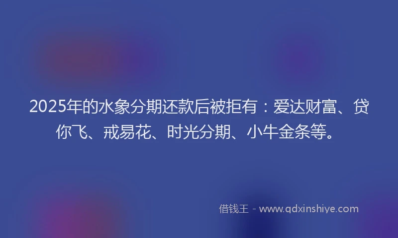 2025年的水象分期还款后被拒有：爱达财富、贷你飞、戒易花、时光分期、小牛金条等。