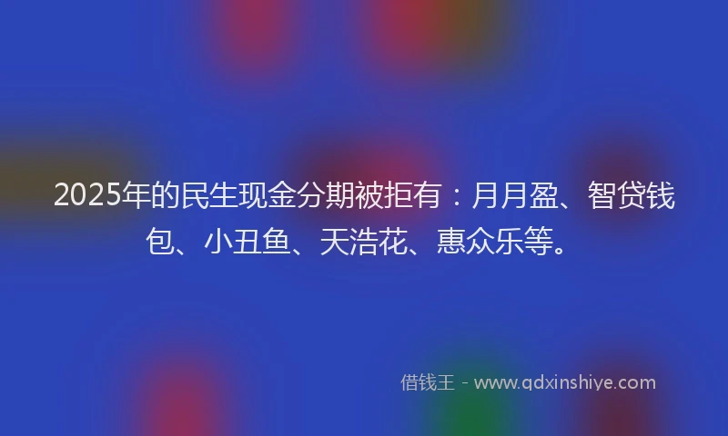 2025年的民生现金分期被拒有：月月盈、智贷钱包、小丑鱼、天浩花、惠众乐等。