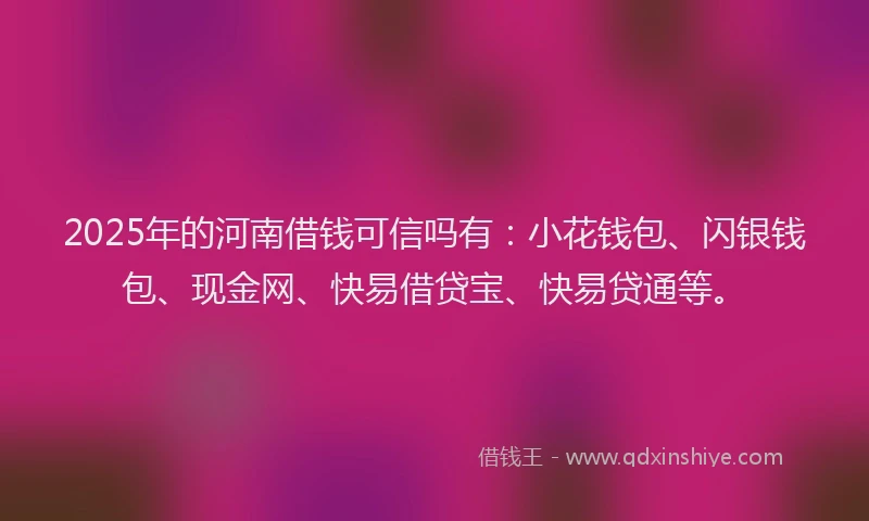 2025年的河南借钱可信吗有：小花钱包、闪银钱包、现金网、快易借贷宝、快易贷通等。