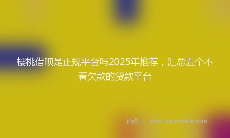 樱桃借呗是正规平台吗2025年推荐，汇总五个不看欠款的贷款平台