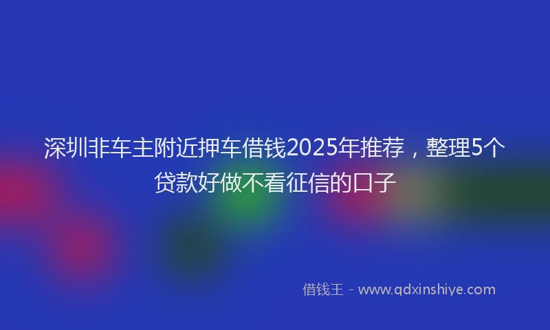 深圳非车主附近押车借钱2025年推荐，整理5个贷款好做不看征信的口子