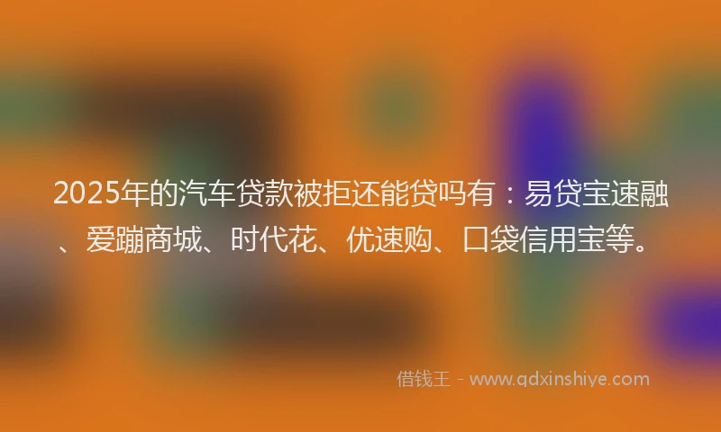2025年的汽车贷款被拒还能贷吗有：易贷宝速融、爱蹦商城、时代花、优速购、口袋信用宝等。