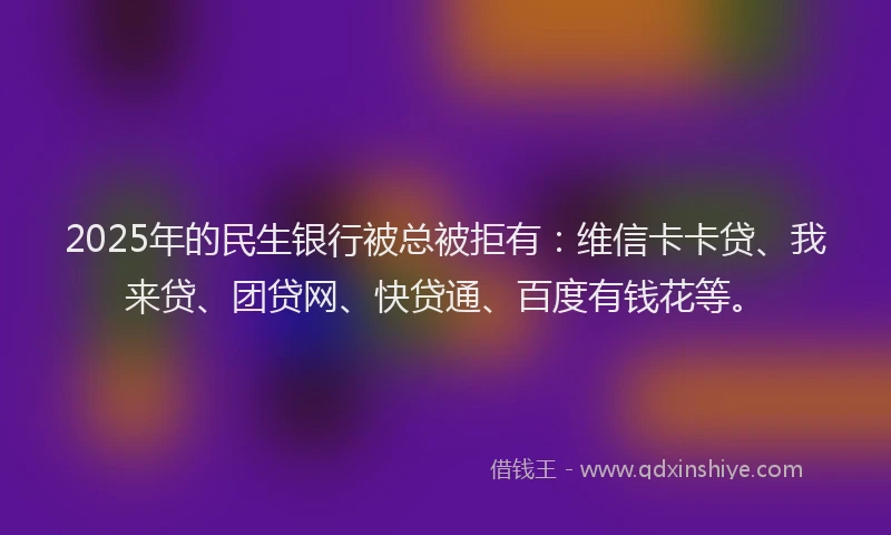 2025年的民生银行被总被拒有：维信卡卡贷、我来贷、团贷网、快贷通、百度有钱花等。