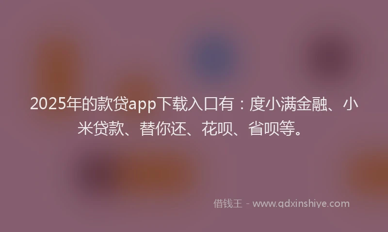2025年的款贷app下载入口有：度小满金融、小米贷款、替你还、花呗、省呗等。