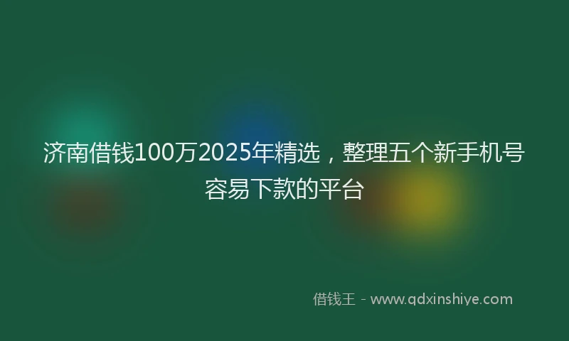 济南借钱100万2025年精选，整理五个新手机号容易下款的平台