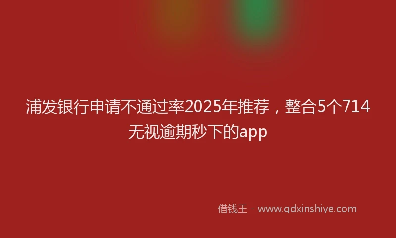 浦发银行申请不通过率2025年推荐，整合5个714无视逾期秒下的app