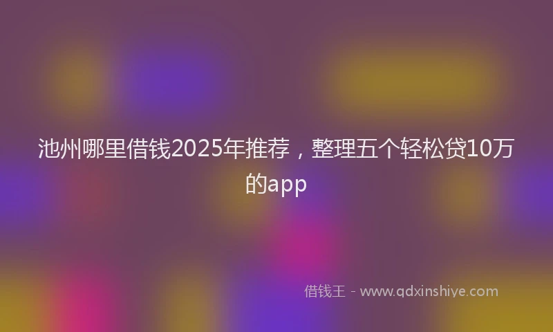 池州哪里借钱2025年推荐，整理五个轻松贷10万的app