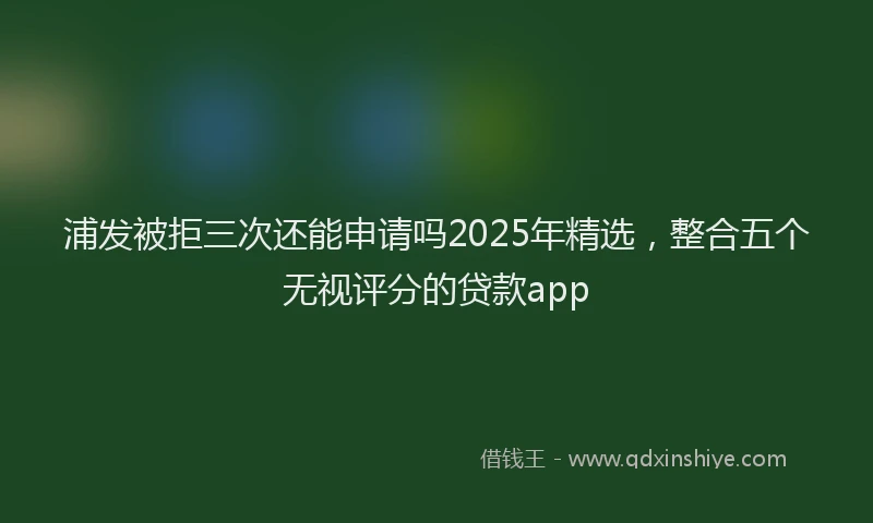 浦发被拒三次还能申请吗2025年精选，整合五个无视评分的贷款app