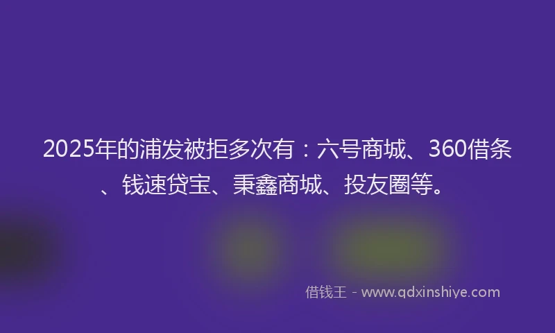 2025年的浦发被拒多次有：六号商城、360借条、钱速贷宝、秉鑫商城、投友圈等。
