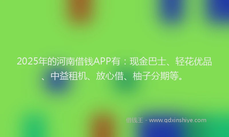 2025年的河南借钱APP有：现金巴士、轻花优品、中益租机、放心借、柚子分期等。