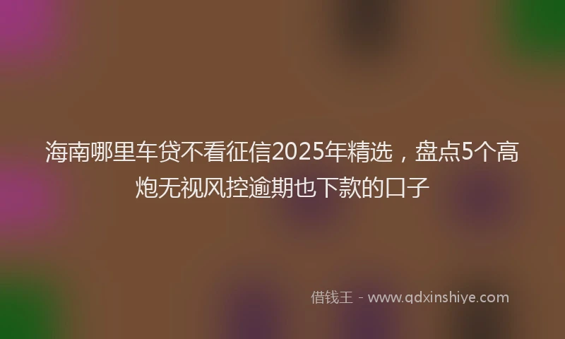 海南哪里车贷不看征信2025年精选，盘点5个高炮无视风控逾期也下款的口子
