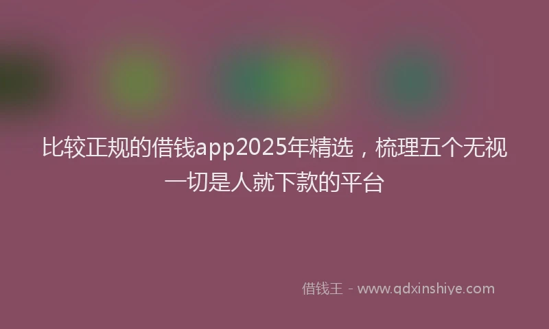 比较正规的借钱app2025年精选，梳理五个无视一切是人就下款的平台
