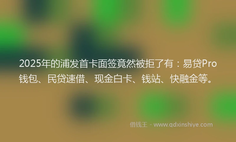 2025年的浦发首卡面签竟然被拒了有：易贷Pro钱包、民贷速借、现金白卡、钱站、快融金等。