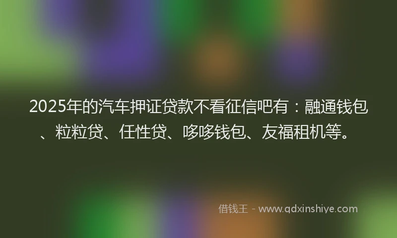 2025年的汽车押证贷款不看征信吧有：融通钱包、粒粒贷、任性贷、哆哆钱包、友福租机等。