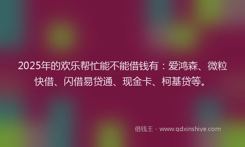 2025年的欢乐帮忙能不能借钱有：爱鸿森、微粒快借、闪借易贷通、现金卡、柯基贷等。