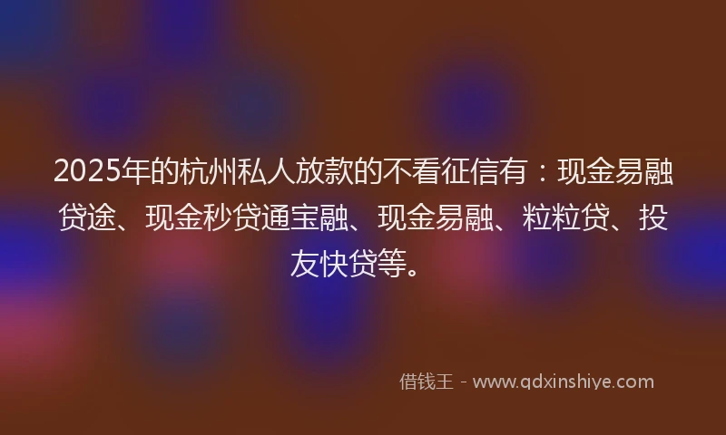 2025年的杭州私人放款的不看征信有：现金易融贷途、现金秒贷通宝融、现金易融、粒粒贷、投友快贷等。