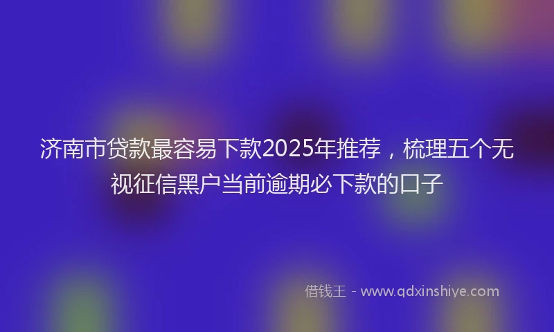 济南市贷款最容易下款2025年推荐，梳理五个无视征信黑户当前逾期必下款的口子