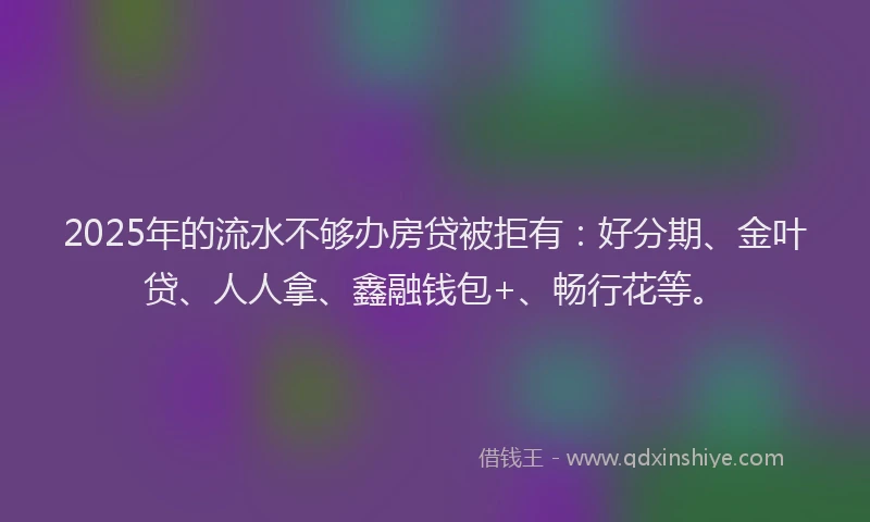 2025年的流水不够办房贷被拒有：好分期、金叶贷、人人拿、鑫融钱包+、畅行花等。