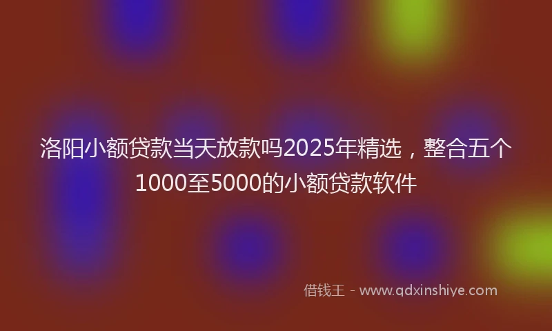 洛阳小额贷款当天放款吗2025年精选，整合五个1000至5000的小额贷款软件