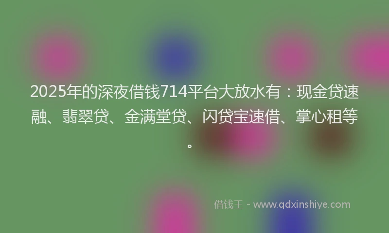 2025年的深夜借钱714平台大放水有：现金贷速融、翡翠贷、金满堂贷、闪贷宝速借、掌心租等。