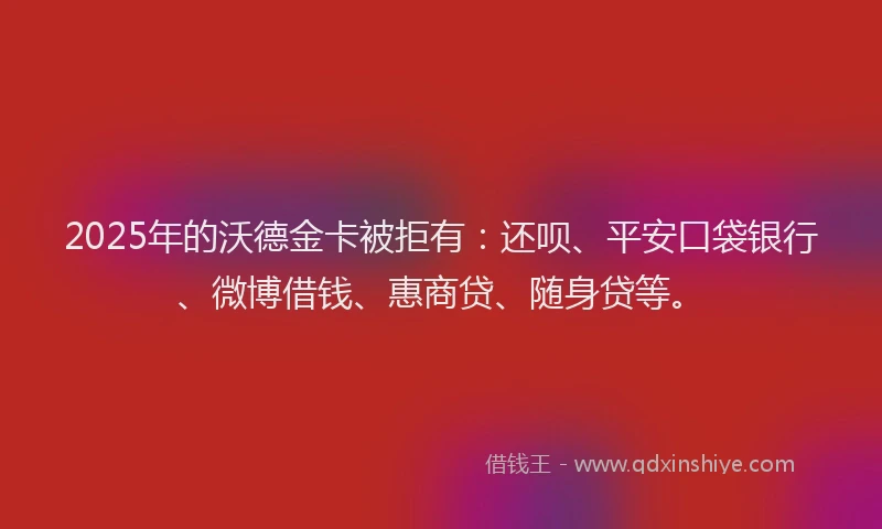 2025年的沃德金卡被拒有：还呗、平安口袋银行、微博借钱、惠商贷、随身贷等。
