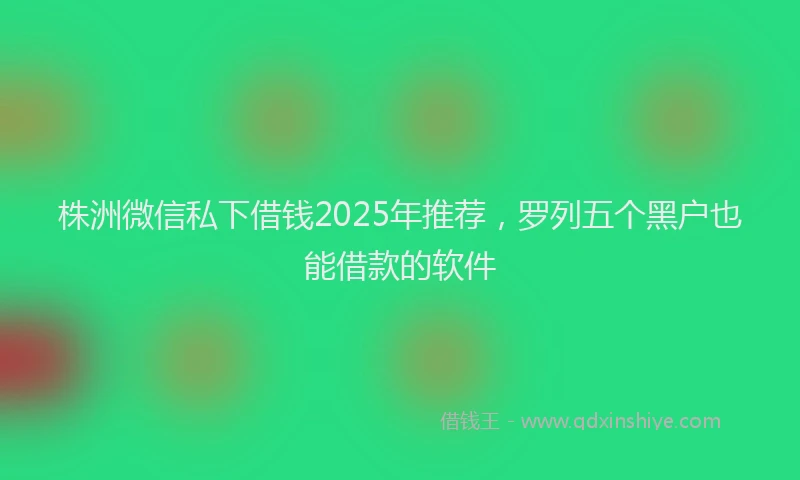 株洲微信私下借钱2025年推荐，罗列五个黑户也能借款的软件