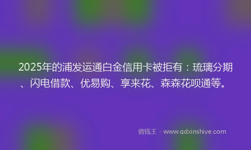 2025年的浦发运通白金信用卡被拒有：琉璃分期、闪电借款、优易购、享来花、森森花呗通等。