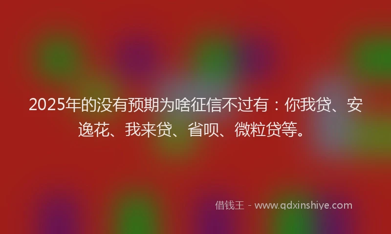 2025年的没有预期为啥征信不过有：你我贷、安逸花、我来贷、省呗、微粒贷等。