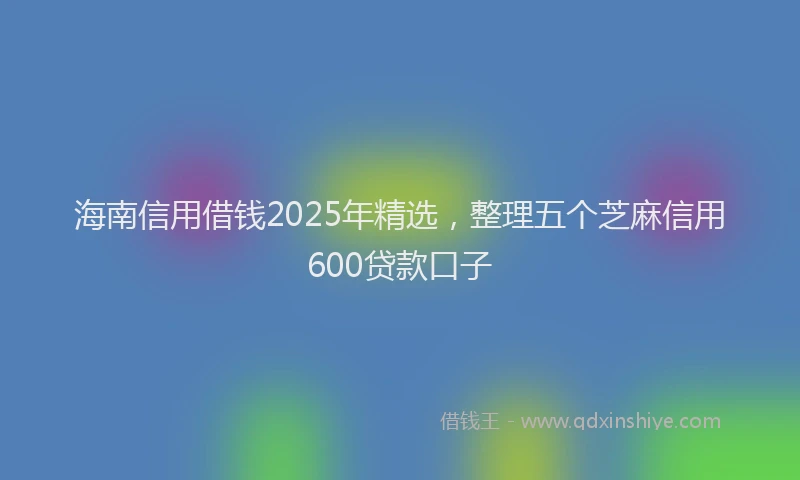 海南信用借钱2025年精选，整理五个芝麻信用600贷款口子