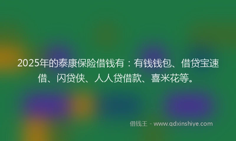 2025年的泰康保险借钱有：有钱钱包、借贷宝速借、闪贷侠、人人贷借款、喜米花等。