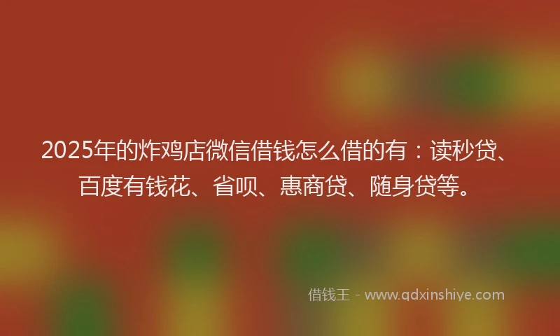 2025年的炸鸡店微信借钱怎么借的有：读秒贷、百度有钱花、省呗、惠商贷、随身贷等。