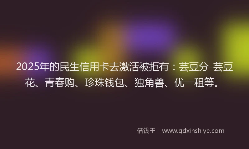 2025年的民生信用卡去激活被拒有：芸豆分-芸豆花、青春购、珍珠钱包、独角兽、优一租等。