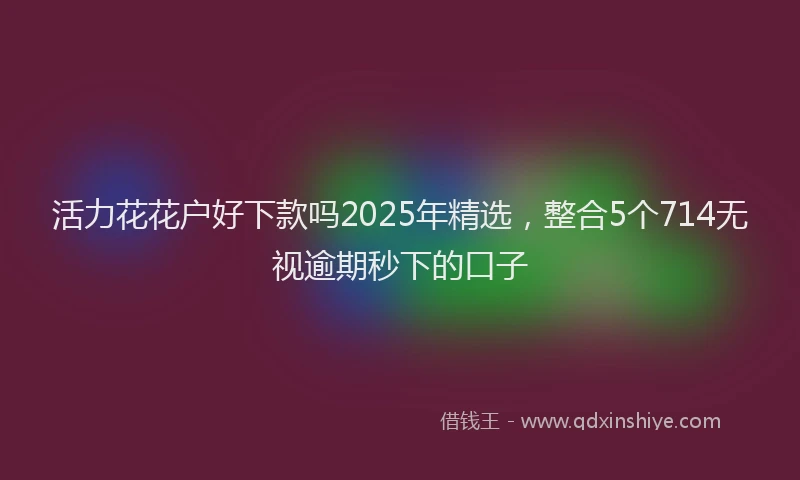 活力花花户好下款吗2025年精选，整合5个714无视逾期秒下的口子