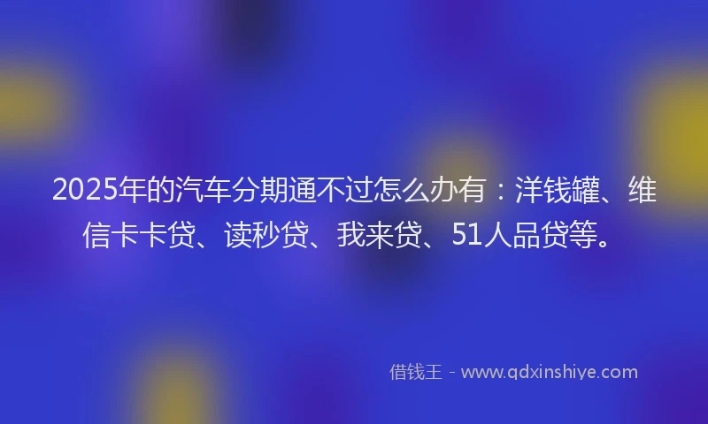 2025年的汽车分期通不过怎么办有：洋钱罐、维信卡卡贷、读秒贷、我来贷、51人品贷等。