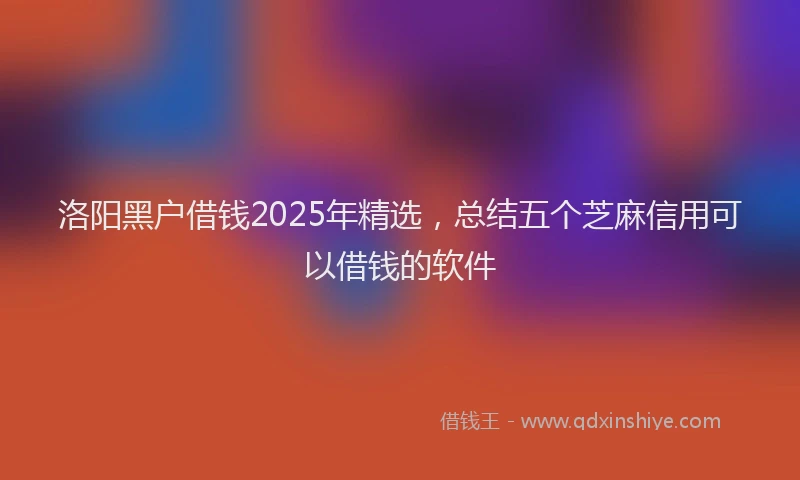 洛阳黑户借钱2025年精选，总结五个芝麻信用可以借钱的软件