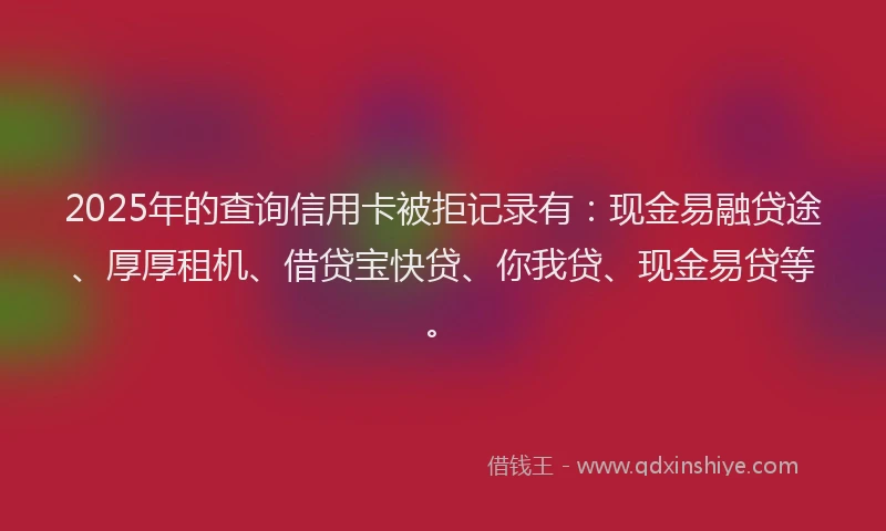 2025年的查询信用卡被拒记录有：现金易融贷途、厚厚租机、借贷宝快贷、你我贷、现金易贷等。