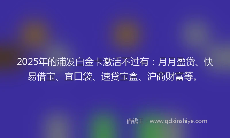 2025年的浦发白金卡激活不过有：月月盈贷、快易借宝、宜口袋、速贷宝盒、沪商财富等。