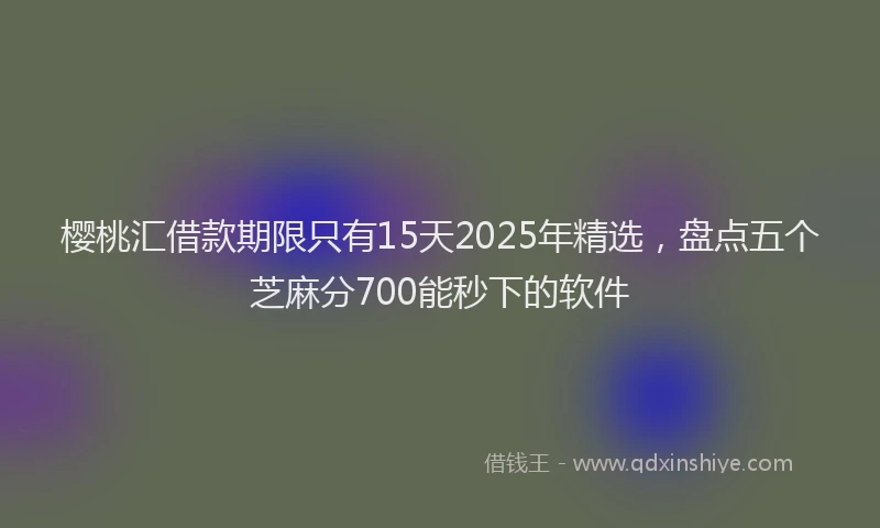 樱桃汇借款期限只有15天2025年精选，盘点五个芝麻分700能秒下的软件
