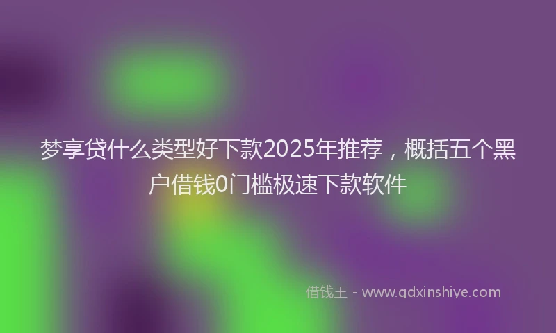 梦享贷什么类型好下款2025年推荐，概括五个黑户借钱0门槛极速下款软件