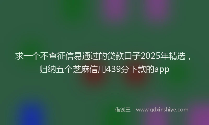 求一个不查征信易通过的贷款口子2025年精选，归纳五个芝麻信用439分下款的app