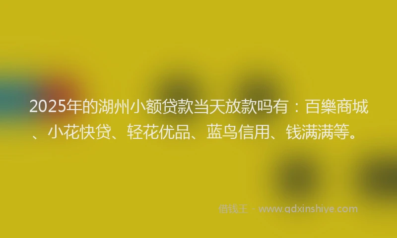2025年的湖州小额贷款当天放款吗有：百樂商城、小花快贷、轻花优品、蓝鸟信用、钱满满等。