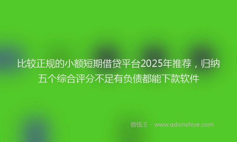 比较正规的小额短期借贷平台2025年推荐，归纳五个综合评分不足有负债都能下款软件