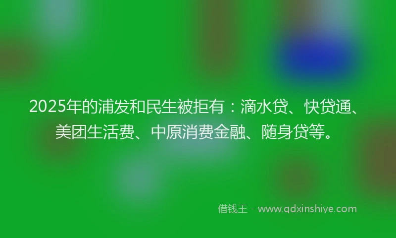 2025年的浦发和民生被拒有：滴水贷、快贷通、美团生活费、中原消费金融、随身贷等。