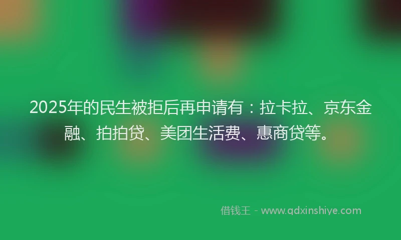 2025年的民生被拒后再申请有：拉卡拉、京东金融、拍拍贷、美团生活费、惠商贷等。