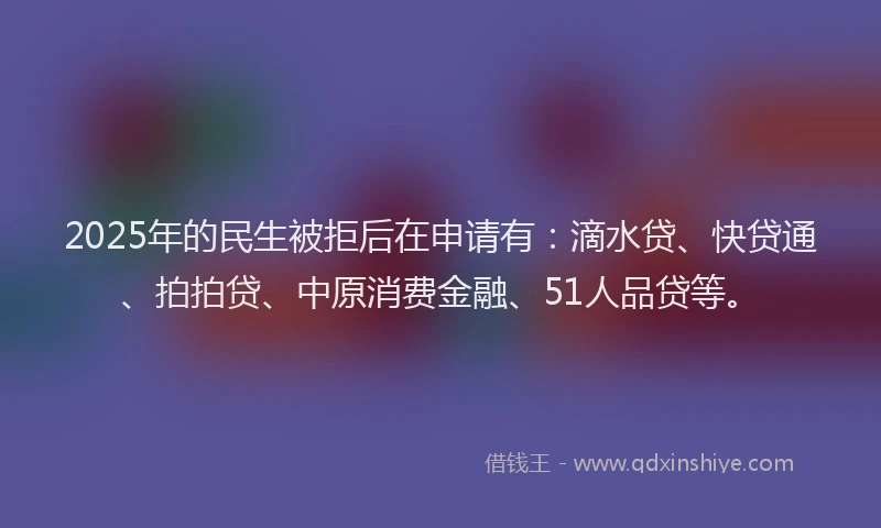2025年的民生被拒后在申请有：滴水贷、快贷通、拍拍贷、中原消费金融、51人品贷等。